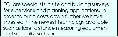 Text Box: EOI are specialists in site and building surveys for extensions and planning applications. In order to bring costs down further we have invested in the newest technology available such as laser distance measuring equipment and specialist software